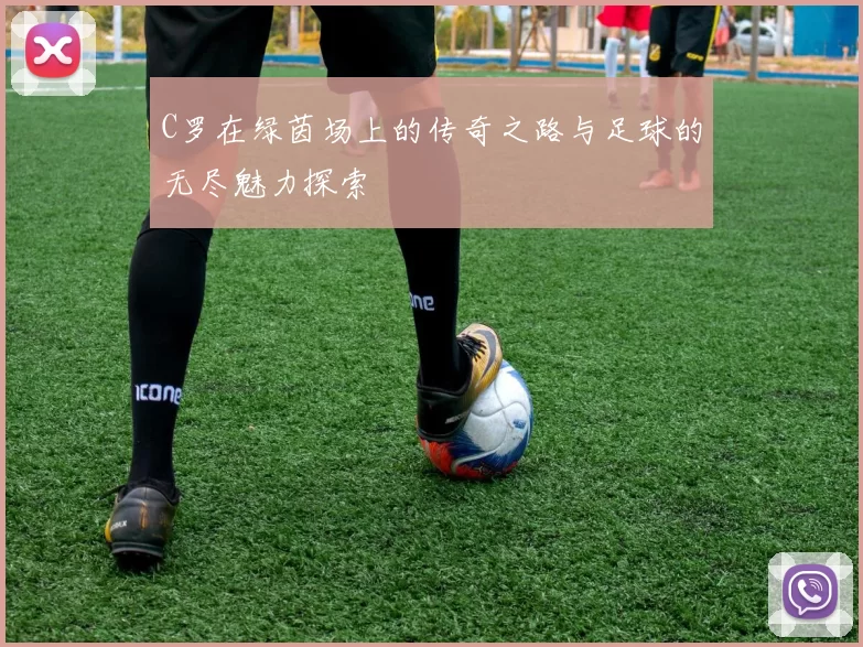 C罗在绿茵场上的传奇之路与足球的无尽魅力探索