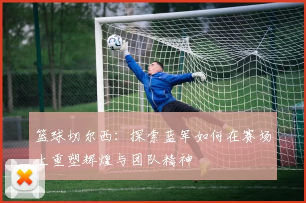 篮球切尔西：探索蓝军如何在赛场上重塑辉煌与团队精神