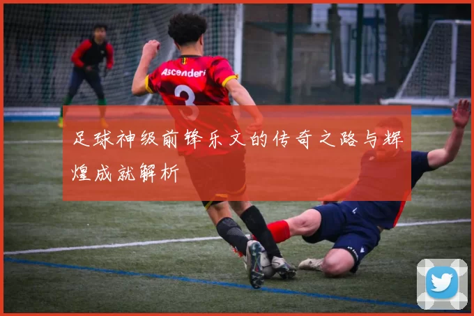 足球神级前锋乐文的传奇之路与辉煌成就解析