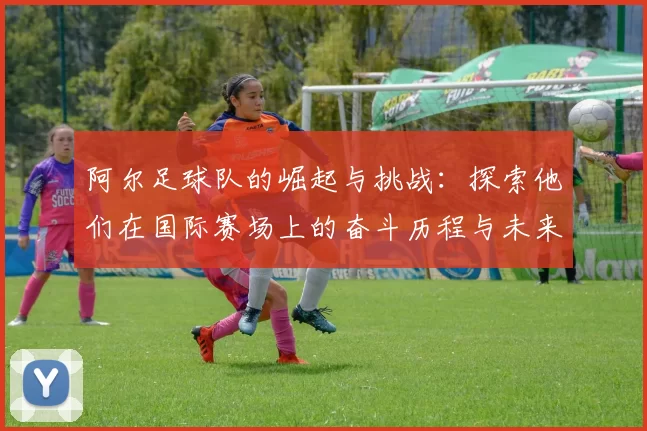 阿尔足球队的崛起与挑战：探索他们在国际赛场上的奋斗历程与未来展望