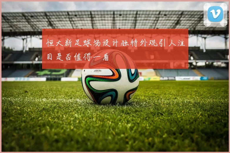 恒大新足球场设计独特外观引人注目是否值得一看