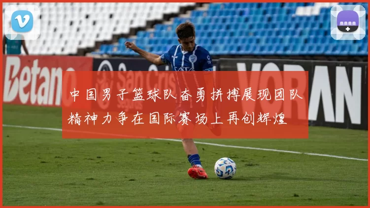 中国男子篮球队奋勇拼搏展现团队精神力争在国际赛场上再创辉煌
