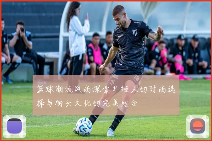 篮球潮流风尚探索年轻人的时尚选择与街头文化的完美结合